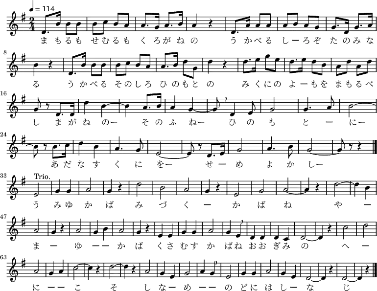 {
 \key g \major \time 2/4 \tempo 4 = 114 \relative d' {
 d8. b'16 b8 b | b c b a | a8. g16 a8. b16 | a4 r | d,8. a'16 a8 a
 a b a g | g8. d16 g8. a16 \break
 b4 r | d,8. b'16 b8 b | b c b a | a8. b16 d8 g, | d'4 r | d8. e16 g8 e
 d8. e16 d8 b | a d a d \break
 g, r d8. d16 | d'4 b~ | b a8. b16 | a4 g~ | g8 \breathe d4 e8 | g2 | g4. a8 | b2~ \break
 b8 r b8. c16 | d4 b | a4. g8 | e2~ | e8 r d8. e16 | g2 | a4. b8 | g2~ | g8 r r4 \bar "|." \break
 e2^"Trio." | g4 g | a2 | g4 r | d'2 | b | a | g4 r |
 e2 | g | a~ | a4 r | d2~ | d4 b | a2 |
 g4 r | a2 | g4 b | a2 | g4 r | e e | g g | a2 |
 g4 e \breathe | d d | d c | d2~ | d4 r | c'2 | d | a |
 g4 a | c2~ c4 r | d2~ | d4 r | a2 | g4 e | g2 | a4 g \breathe |
 e2 | g4 g | a2 | g4 e | d2~ | d4 r | d2~ | d4 r \bar "|."
 }
\addlyrics {
 ま も る も せ む る も く ろ が ね の う か べ る し ー ろ ぞ た の み な る
 う か べ る そ の し ろ ひ の も と の み く に の よ ー も を ま も る べ し
 ま が ね のー そ の ふ ねー ひ の も と ー にー
 あ だ な す く に をー せ ー め よ か しー
 う み ゆ か ば み づ く ー か ば ね
 や ー ま ー ゆ ー ー か ば く さ む す か ば ね
 お お ぎ み の へ ー に ー ー こ そ し な ー め ー ー
 の ど に は し ー な じ
 }
}
